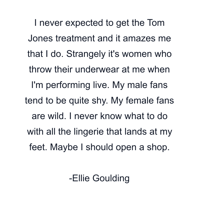 I never expected to get the Tom Jones treatment and it amazes me that I do. Strangely it's women who throw their underwear at me when I'm performing live. My male fans tend to be quite shy. My female fans are wild. I never know what to do with all the lingerie that lands at my feet. Maybe I should open a shop.