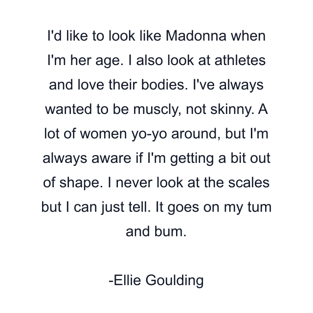 I'd like to look like Madonna when I'm her age. I also look at athletes and love their bodies. I've always wanted to be muscly, not skinny. A lot of women yo-yo around, but I'm always aware if I'm getting a bit out of shape. I never look at the scales but I can just tell. It goes on my tum and bum.