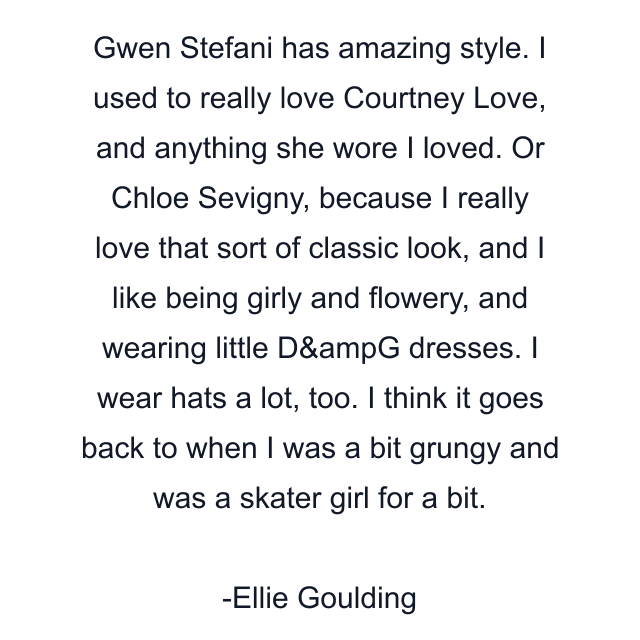 Gwen Stefani has amazing style. I used to really love Courtney Love, and anything she wore I loved. Or Chloe Sevigny, because I really love that sort of classic look, and I like being girly and flowery, and wearing little D&ampG dresses. I wear hats a lot, too. I think it goes back to when I was a bit grungy and was a skater girl for a bit.