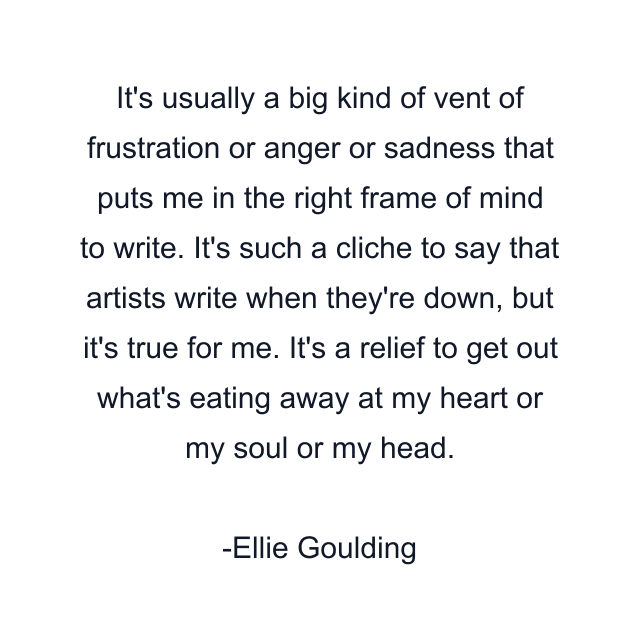 It's usually a big kind of vent of frustration or anger or sadness that puts me in the right frame of mind to write. It's such a cliche to say that artists write when they're down, but it's true for me. It's a relief to get out what's eating away at my heart or my soul or my head.