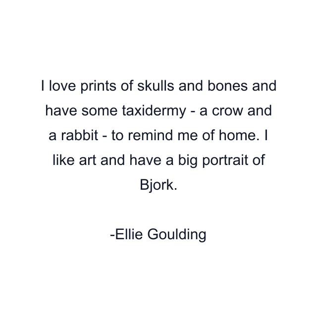 I love prints of skulls and bones and have some taxidermy - a crow and a rabbit - to remind me of home. I like art and have a big portrait of Bjork.