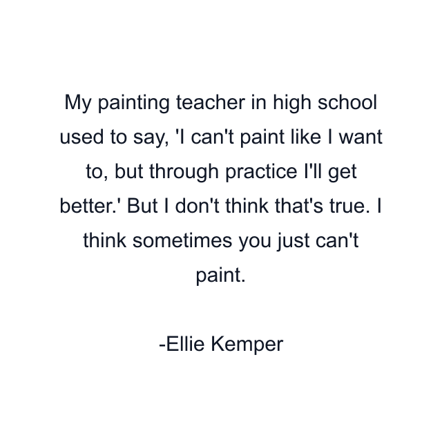 My painting teacher in high school used to say, 'I can't paint like I want to, but through practice I'll get better.' But I don't think that's true. I think sometimes you just can't paint.