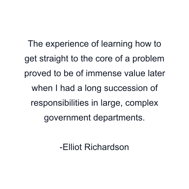 The experience of learning how to get straight to the core of a problem proved to be of immense value later when I had a long succession of responsibilities in large, complex government departments.