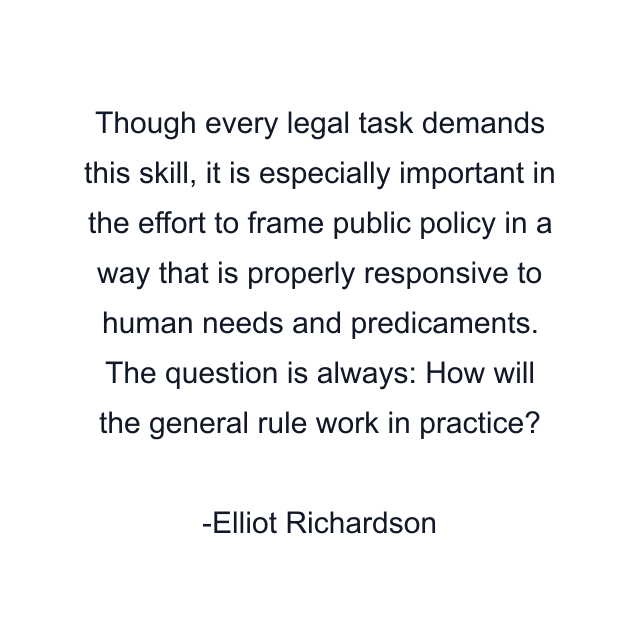 Though every legal task demands this skill, it is especially important in the effort to frame public policy in a way that is properly responsive to human needs and predicaments. The question is always: How will the general rule work in practice?