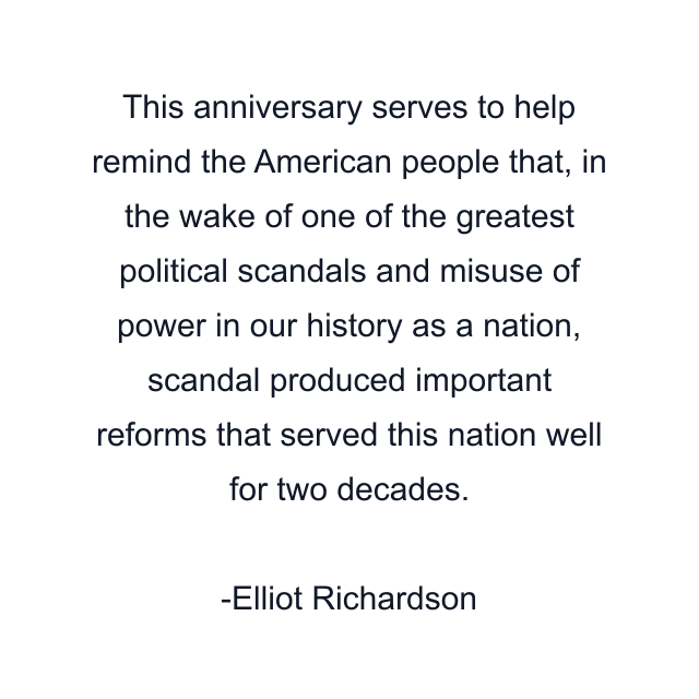 This anniversary serves to help remind the American people that, in the wake of one of the greatest political scandals and misuse of power in our history as a nation, scandal produced important reforms that served this nation well for two decades.