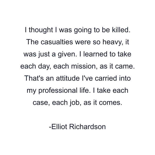 I thought I was going to be killed. The casualties were so heavy, it was just a given. I learned to take each day, each mission, as it came. That's an attitude I've carried into my professional life. I take each case, each job, as it comes.