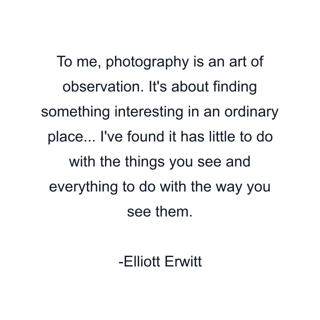 To me, photography is an art of observation. It's about finding something interesting in an ordinary place... I've found it has little to do with the things you see and everything to do with the way you see them.