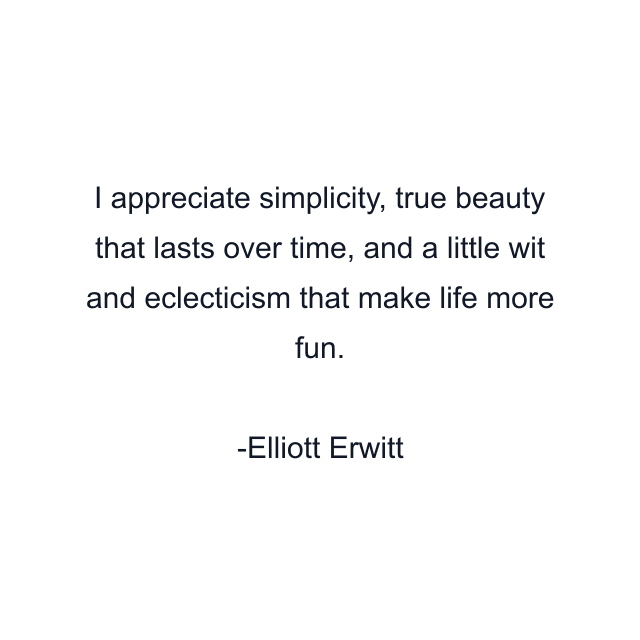 I appreciate simplicity, true beauty that lasts over time, and a little wit and eclecticism that make life more fun.