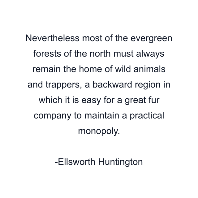 Nevertheless most of the evergreen forests of the north must always remain the home of wild animals and trappers, a backward region in which it is easy for a great fur company to maintain a practical monopoly.