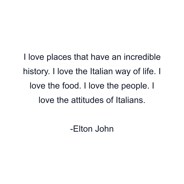 I love places that have an incredible history. I love the Italian way of life. I love the food. I love the people. I love the attitudes of Italians.