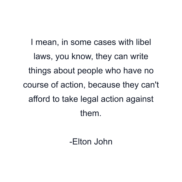 I mean, in some cases with libel laws, you know, they can write things about people who have no course of action, because they can't afford to take legal action against them.