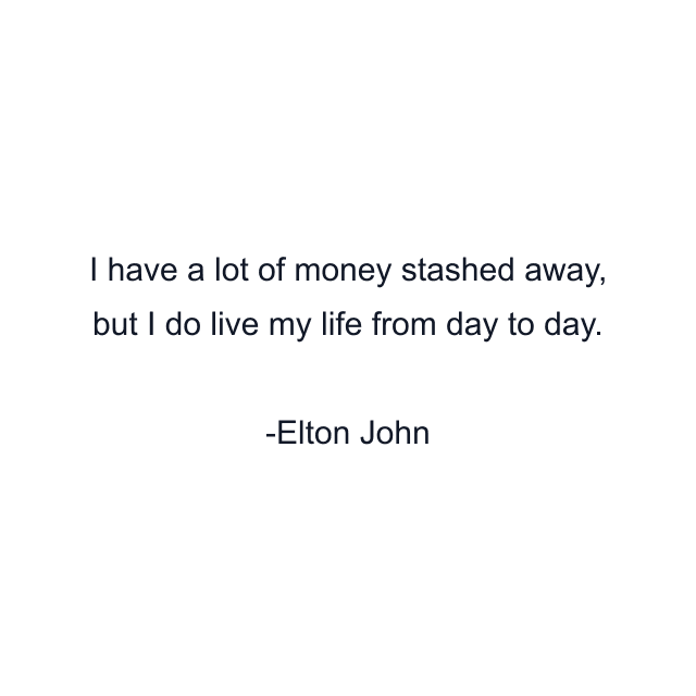 I have a lot of money stashed away, but I do live my life from day to day.