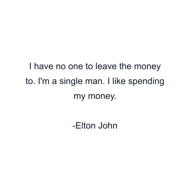 I have no one to leave the money to. I'm a single man. I like spending my money.