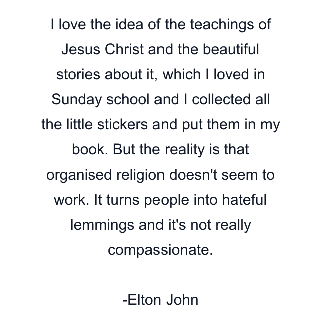 I love the idea of the teachings of Jesus Christ and the beautiful stories about it, which I loved in Sunday school and I collected all the little stickers and put them in my book. But the reality is that organised religion doesn't seem to work. It turns people into hateful lemmings and it's not really compassionate.