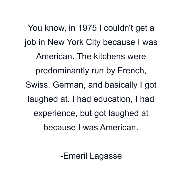 You know, in 1975 I couldn't get a job in New York City because I was American. The kitchens were predominantly run by French, Swiss, German, and basically I got laughed at. I had education, I had experience, but got laughed at because I was American.