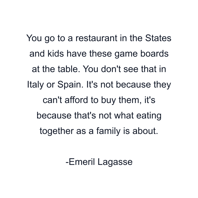 You go to a restaurant in the States and kids have these game boards at the table. You don't see that in Italy or Spain. It's not because they can't afford to buy them, it's because that's not what eating together as a family is about.