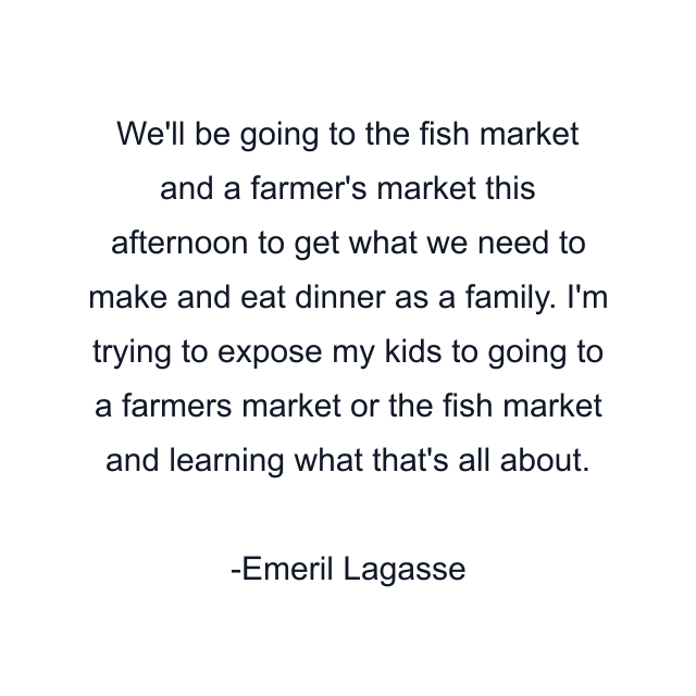 We'll be going to the fish market and a farmer's market this afternoon to get what we need to make and eat dinner as a family. I'm trying to expose my kids to going to a farmers market or the fish market and learning what that's all about.