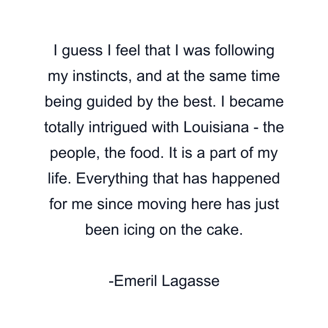 I guess I feel that I was following my instincts, and at the same time being guided by the best. I became totally intrigued with Louisiana - the people, the food. It is a part of my life. Everything that has happened for me since moving here has just been icing on the cake.