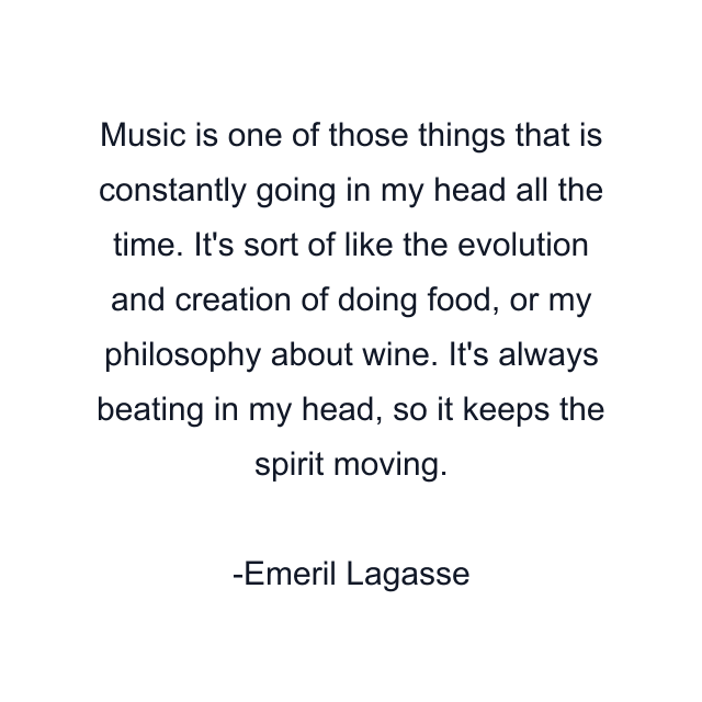 Music is one of those things that is constantly going in my head all the time. It's sort of like the evolution and creation of doing food, or my philosophy about wine. It's always beating in my head, so it keeps the spirit moving.