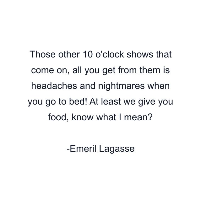 Those other 10 o'clock shows that come on, all you get from them is headaches and nightmares when you go to bed! At least we give you food, know what I mean?