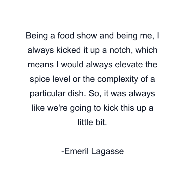 Being a food show and being me, I always kicked it up a notch, which means I would always elevate the spice level or the complexity of a particular dish. So, it was always like we're going to kick this up a little bit.