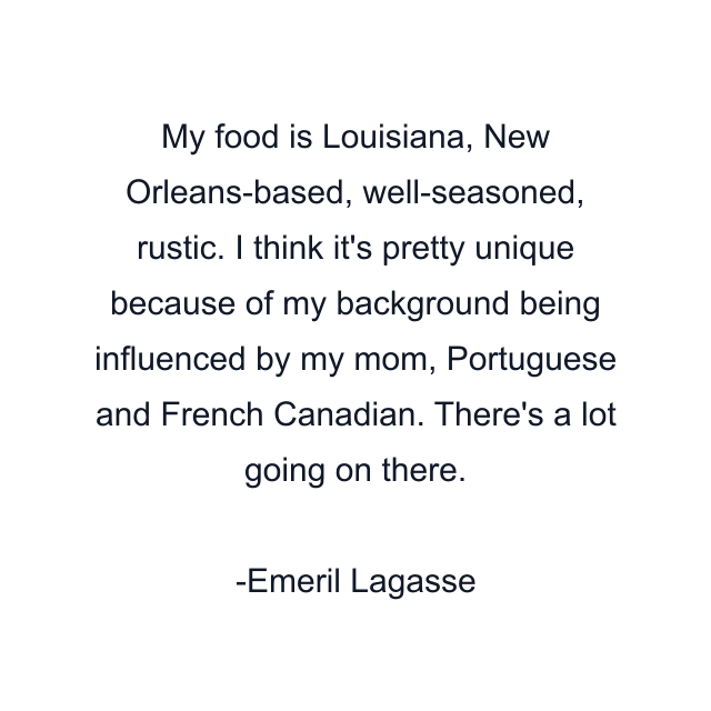 My food is Louisiana, New Orleans-based, well-seasoned, rustic. I think it's pretty unique because of my background being influenced by my mom, Portuguese and French Canadian. There's a lot going on there.