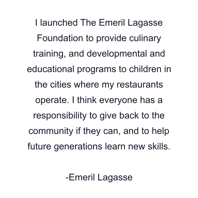 I launched The Emeril Lagasse Foundation to provide culinary training, and developmental and educational programs to children in the cities where my restaurants operate. I think everyone has a responsibility to give back to the community if they can, and to help future generations learn new skills.