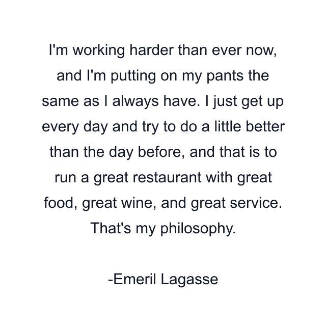 I'm working harder than ever now, and I'm putting on my pants the same as I always have. I just get up every day and try to do a little better than the day before, and that is to run a great restaurant with great food, great wine, and great service. That's my philosophy.