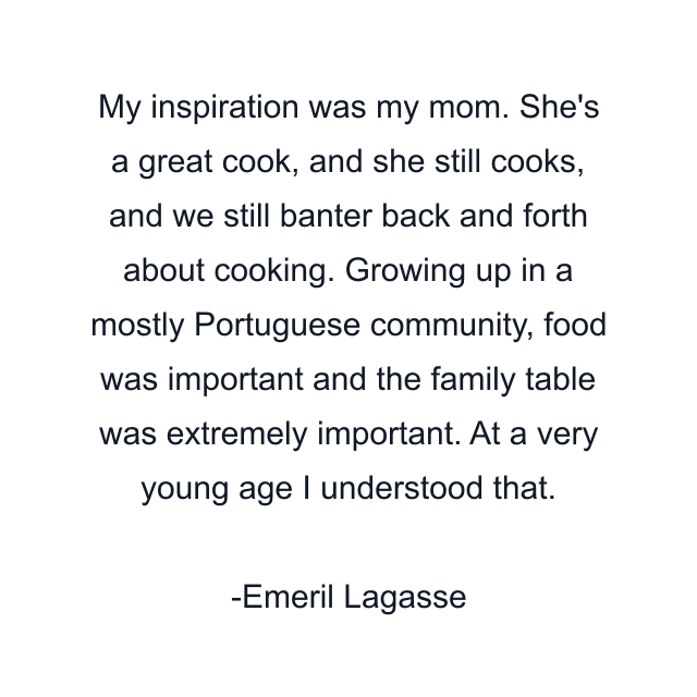 My inspiration was my mom. She's a great cook, and she still cooks, and we still banter back and forth about cooking. Growing up in a mostly Portuguese community, food was important and the family table was extremely important. At a very young age I understood that.