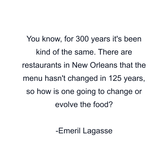 You know, for 300 years it's been kind of the same. There are restaurants in New Orleans that the menu hasn't changed in 125 years, so how is one going to change or evolve the food?