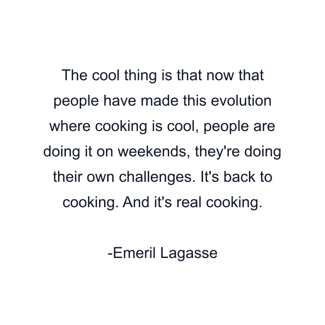 The cool thing is that now that people have made this evolution where cooking is cool, people are doing it on weekends, they're doing their own challenges. It's back to cooking. And it's real cooking.