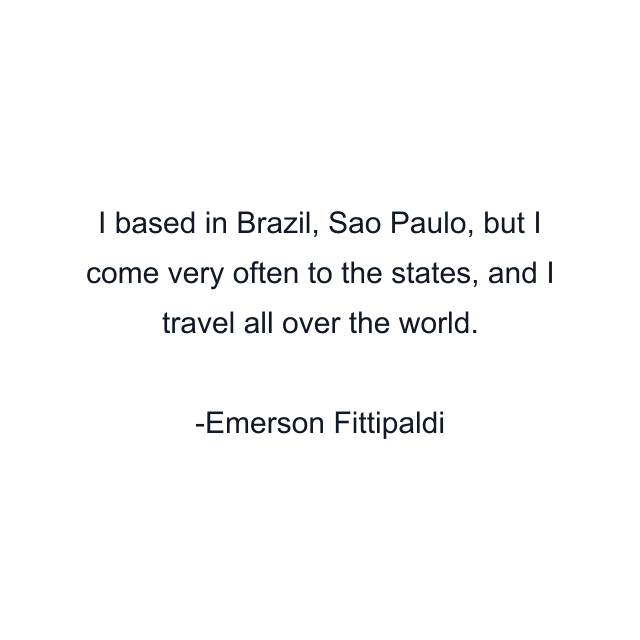 I based in Brazil, Sao Paulo, but I come very often to the states, and I travel all over the world.