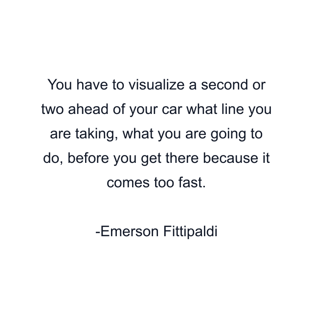 You have to visualize a second or two ahead of your car what line you are taking, what you are going to do, before you get there because it comes too fast.