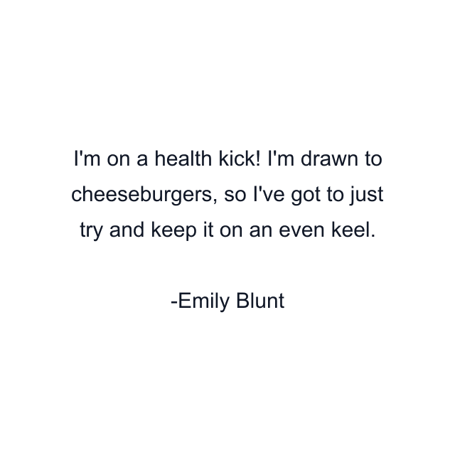 I'm on a health kick! I'm drawn to cheeseburgers, so I've got to just try and keep it on an even keel.