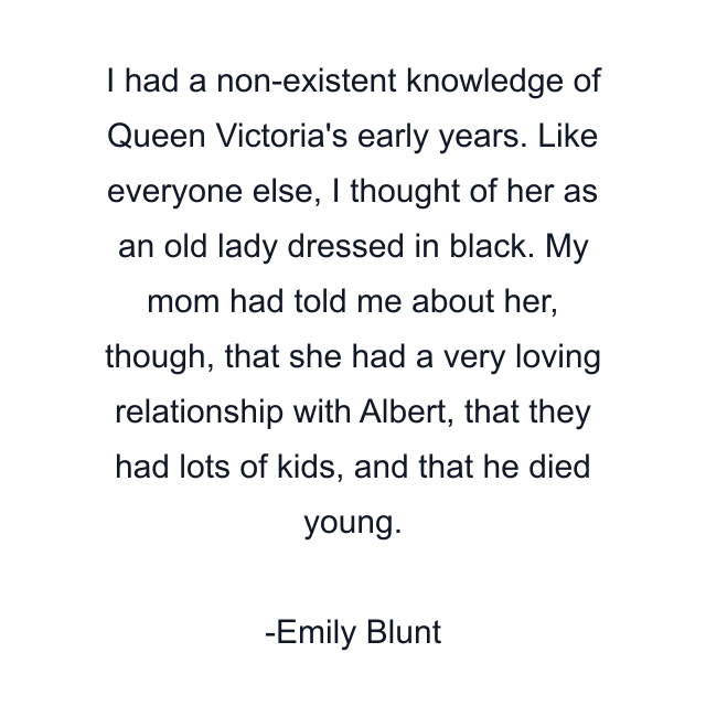 I had a non-existent knowledge of Queen Victoria's early years. Like everyone else, I thought of her as an old lady dressed in black. My mom had told me about her, though, that she had a very loving relationship with Albert, that they had lots of kids, and that he died young.