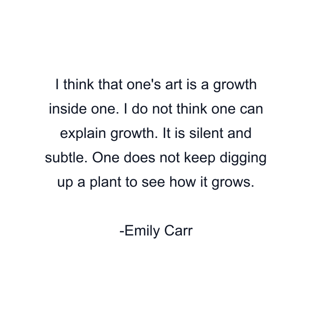 I think that one's art is a growth inside one. I do not think one can explain growth. It is silent and subtle. One does not keep digging up a plant to see how it grows.