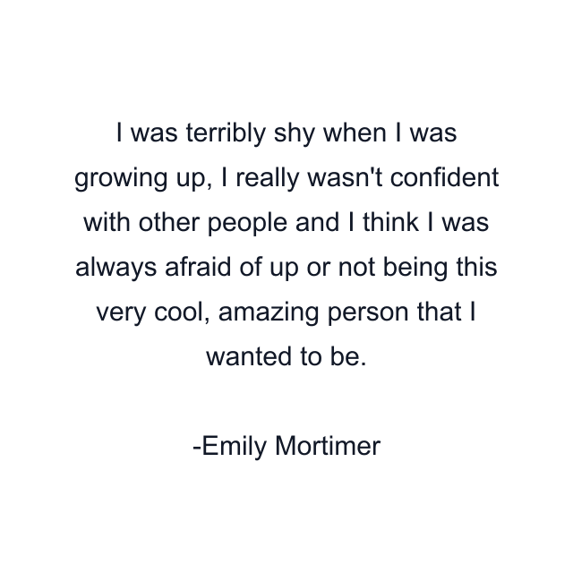 I was terribly shy when I was growing up, I really wasn't confident with other people and I think I was always afraid of up or not being this very cool, amazing person that I wanted to be.