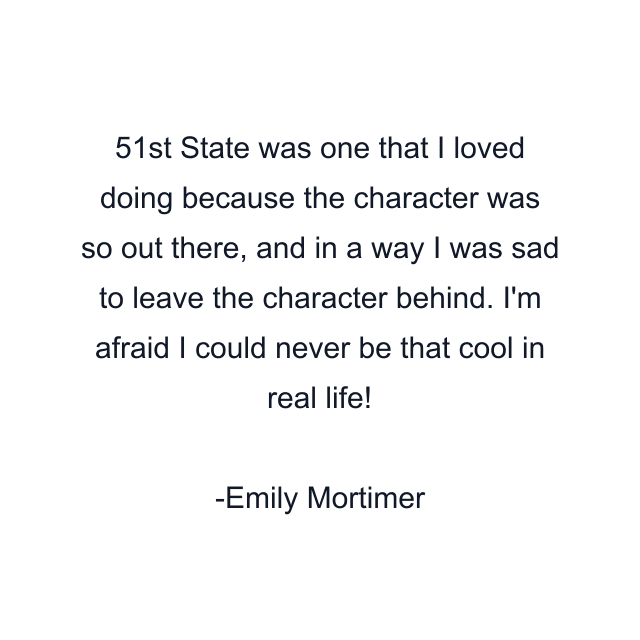 51st State was one that I loved doing because the character was so out there, and in a way I was sad to leave the character behind. I'm afraid I could never be that cool in real life!