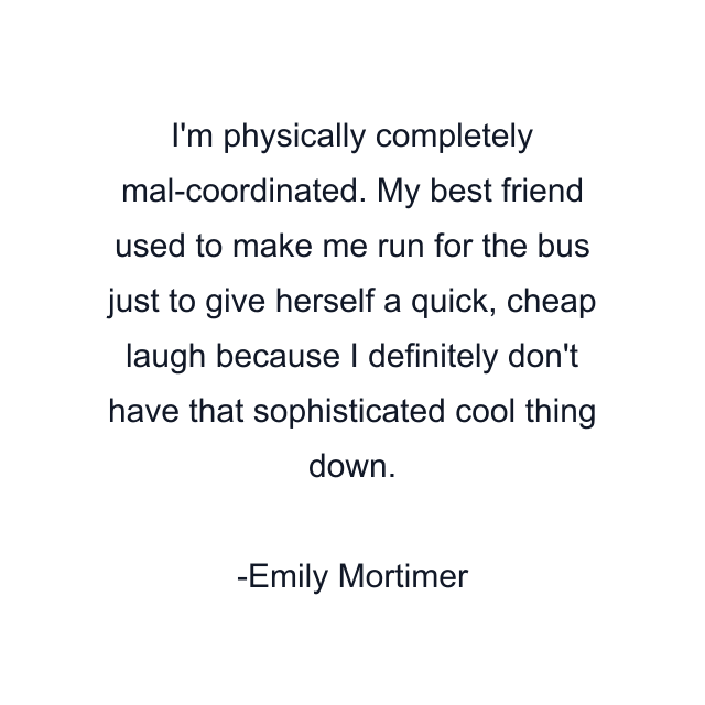 I'm physically completely mal-coordinated. My best friend used to make me run for the bus just to give herself a quick, cheap laugh because I definitely don't have that sophisticated cool thing down.