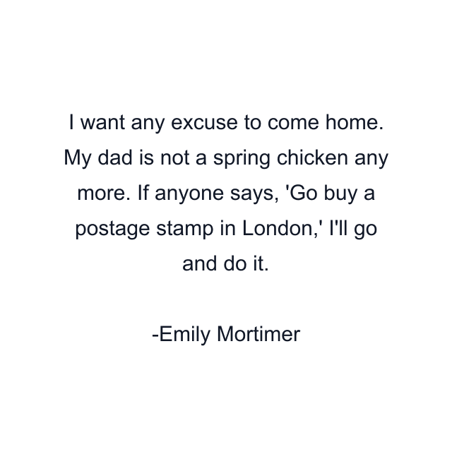 I want any excuse to come home. My dad is not a spring chicken any more. If anyone says, 'Go buy a postage stamp in London,' I'll go and do it.