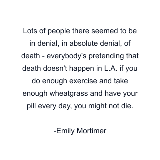 Lots of people there seemed to be in denial, in absolute denial, of death - everybody's pretending that death doesn't happen in L.A. if you do enough exercise and take enough wheatgrass and have your pill every day, you might not die.