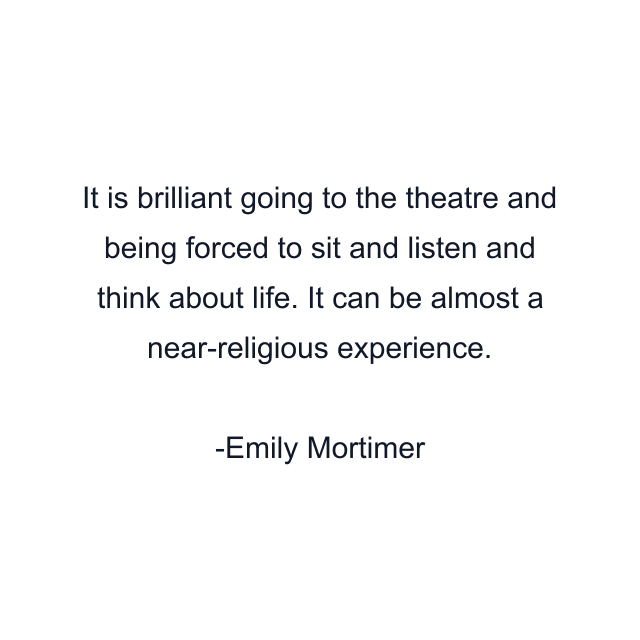 It is brilliant going to the theatre and being forced to sit and listen and think about life. It can be almost a near-religious experience.