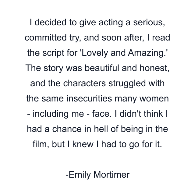 I decided to give acting a serious, committed try, and soon after, I read the script for 'Lovely and Amazing.' The story was beautiful and honest, and the characters struggled with the same insecurities many women - including me - face. I didn't think I had a chance in hell of being in the film, but I knew I had to go for it.