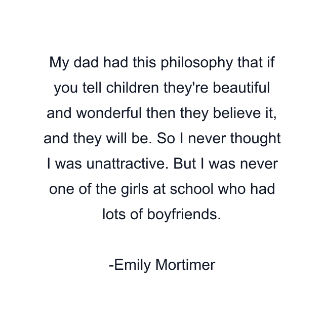 My dad had this philosophy that if you tell children they're beautiful and wonderful then they believe it, and they will be. So I never thought I was unattractive. But I was never one of the girls at school who had lots of boyfriends.