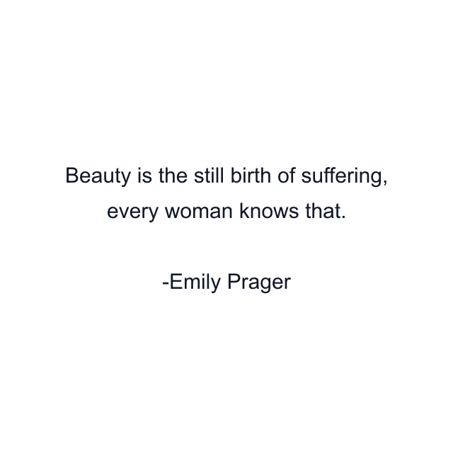 Beauty is the still birth of suffering, every woman knows that.