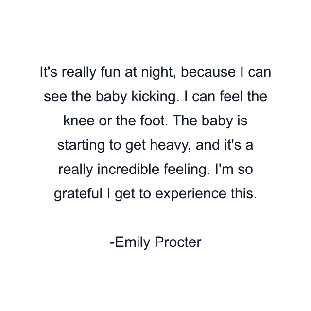 It's really fun at night, because I can see the baby kicking. I can feel the knee or the foot. The baby is starting to get heavy, and it's a really incredible feeling. I'm so grateful I get to experience this.