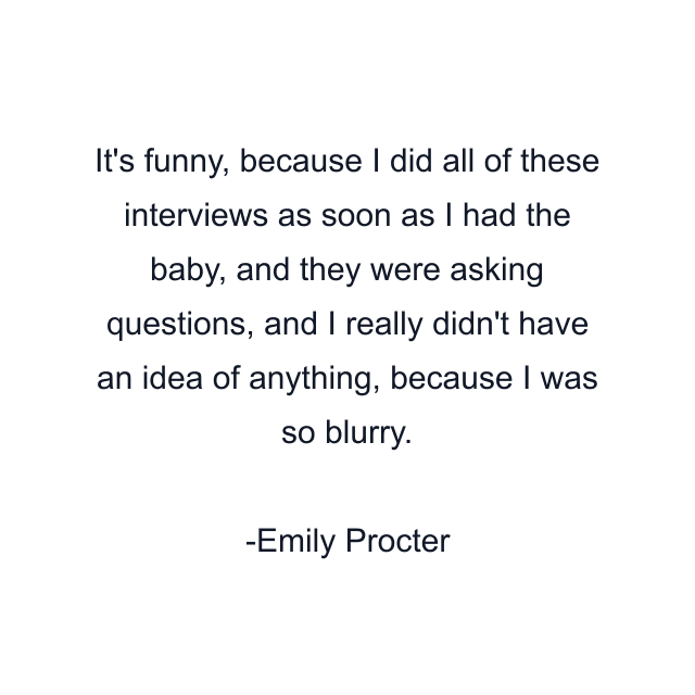 It's funny, because I did all of these interviews as soon as I had the baby, and they were asking questions, and I really didn't have an idea of anything, because I was so blurry.