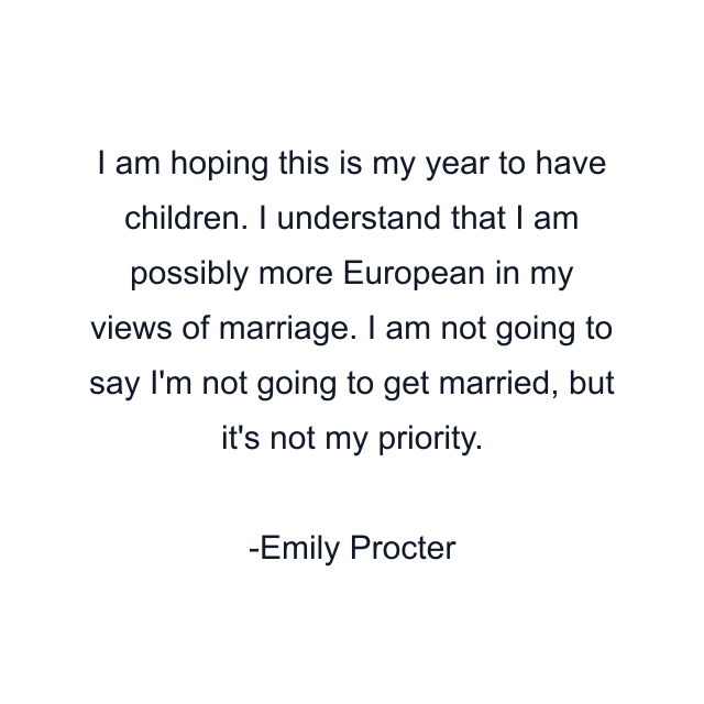 I am hoping this is my year to have children. I understand that I am possibly more European in my views of marriage. I am not going to say I'm not going to get married, but it's not my priority.