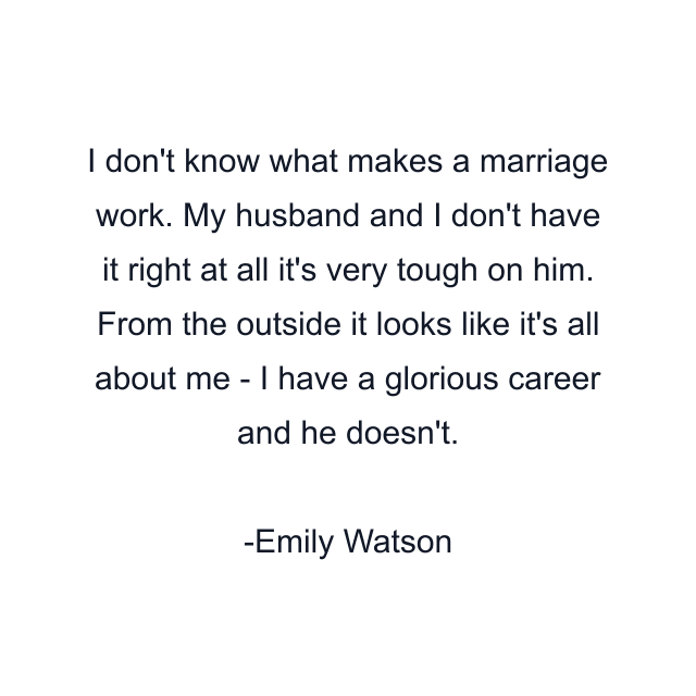 I don't know what makes a marriage work. My husband and I don't have it right at all it's very tough on him. From the outside it looks like it's all about me - I have a glorious career and he doesn't.