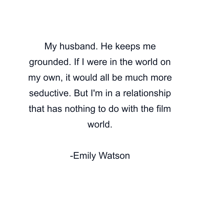 My husband. He keeps me grounded. If I were in the world on my own, it would all be much more seductive. But I'm in a relationship that has nothing to do with the film world.